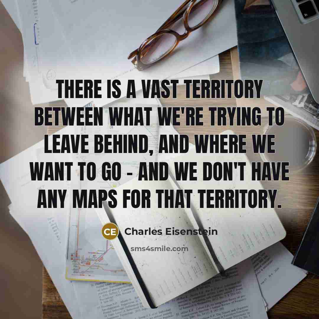 “There is a vast territory between what we're trying to leave behind, and where we want to go - and we don't have any maps for that territory.” quote by Charles Eisenstein