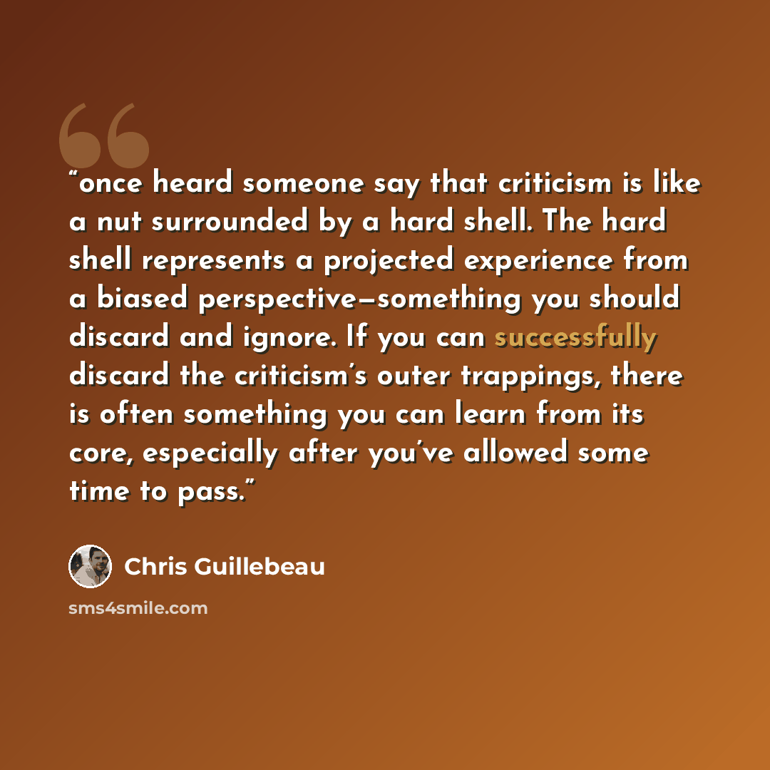 “once heard someone say that criticism is like a nut surrounded by a hard shell. The hard shell represents a projected experience from a biased perspective—something you should discard and ignore. If you can successfully discard the criticism’s outer trappings, there is often something you can…” quote by Chris Guillebeau