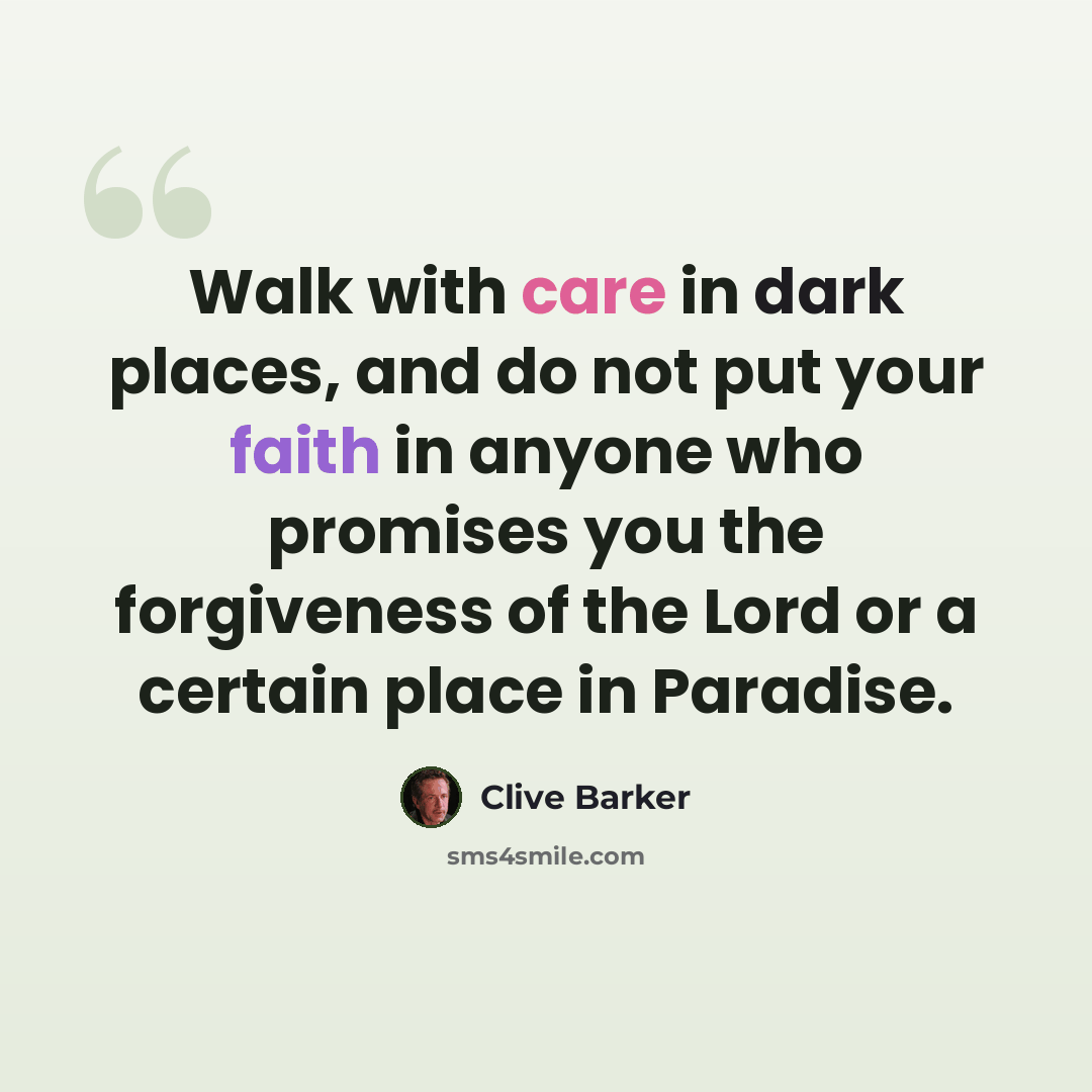 “Walk with care in dark places, and do not put your faith in anyone who promises you the forgiveness of the Lord or a certain place in Paradise.” quote by Clive Barker