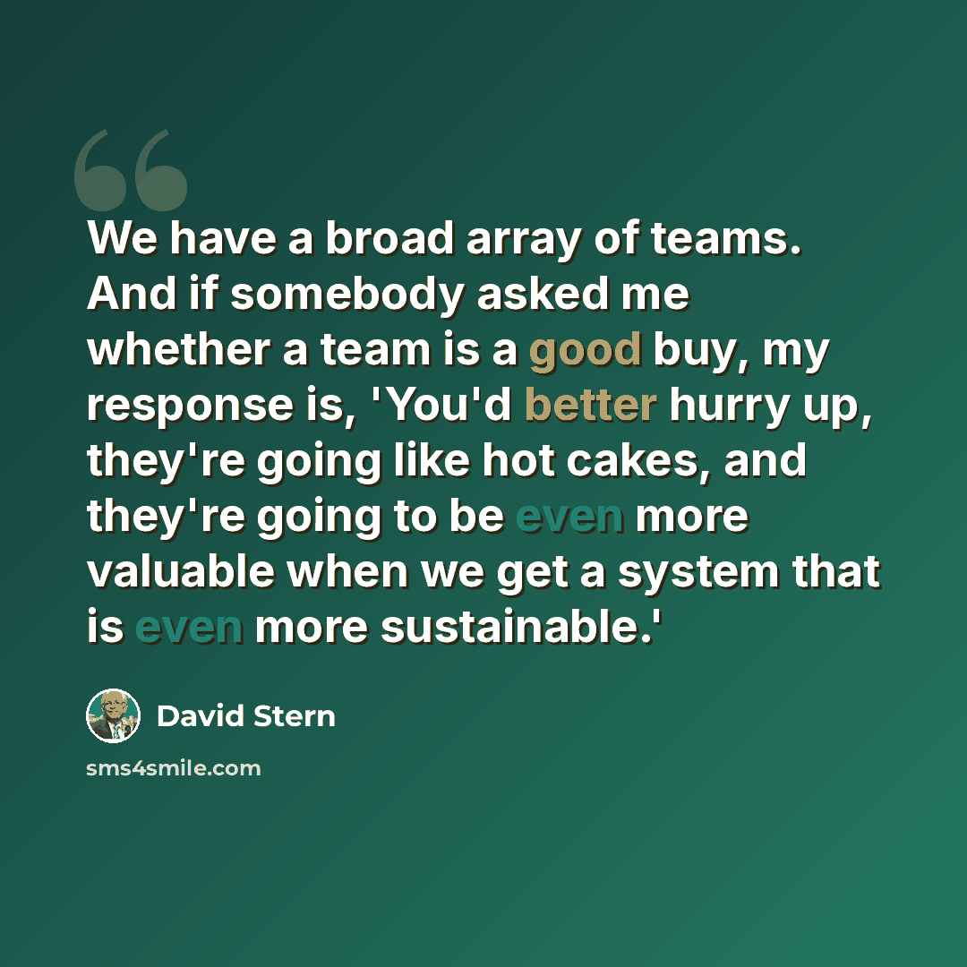 “We have a broad array of teams. And if somebody asked me whether a team is a good buy, my response is, 'You'd better hurry up, they're going like hot cakes, and they're going to be even more valuable when we get a system that is even more sustainable.'” quote by David Stern