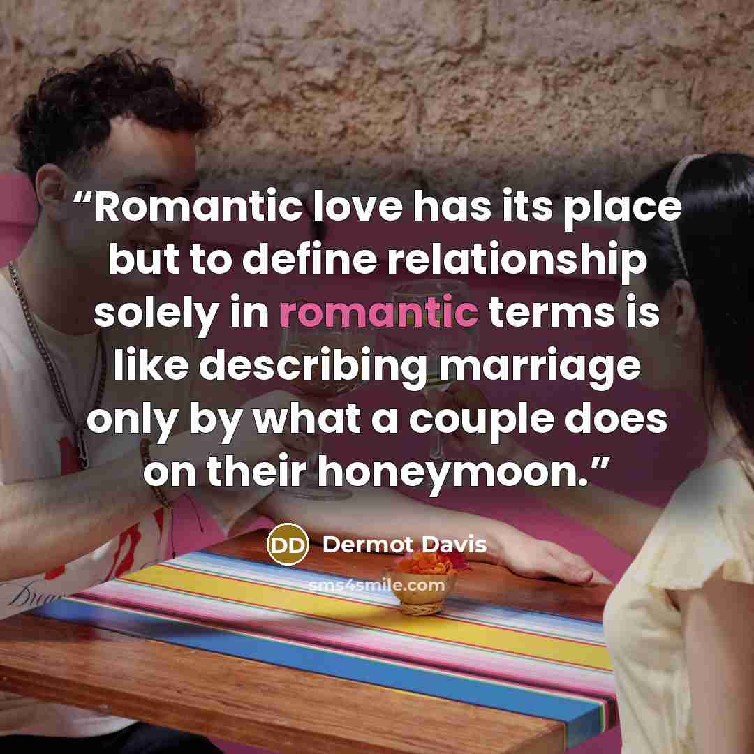 “Romantic love has its place but to define relationship solely in romantic terms is like describing marriage only by what a couple does on their honeymoon.” quote by Dermot Davis
