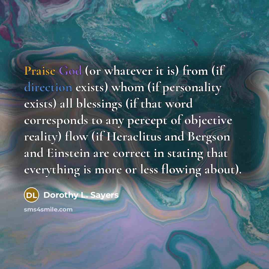 “Praise God (or whatever it is) from (if direction exists) whom (if personality exists) all blessings (if that word corresponds to any percept of objective reality) flow (if Heraclitus and Bergson and Einstein are correct in stating that everything is more or less flowing about).” quote by Dorothy L. Sayers