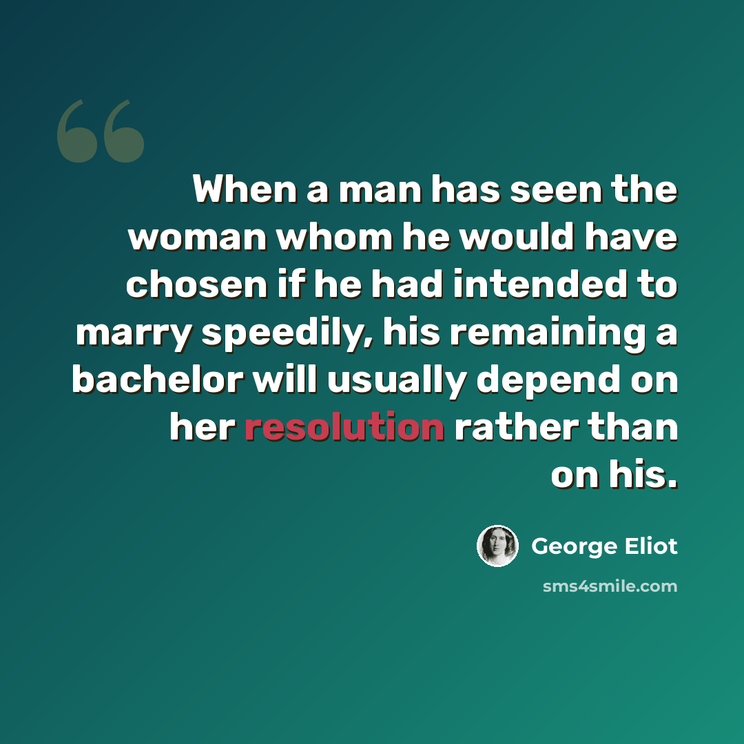 “When a man has seen the woman whom he would have chosen if he had intended to marry speedily, his remaining a bachelor will usually depend on her resolution rather than on his.” quote by George Eliot