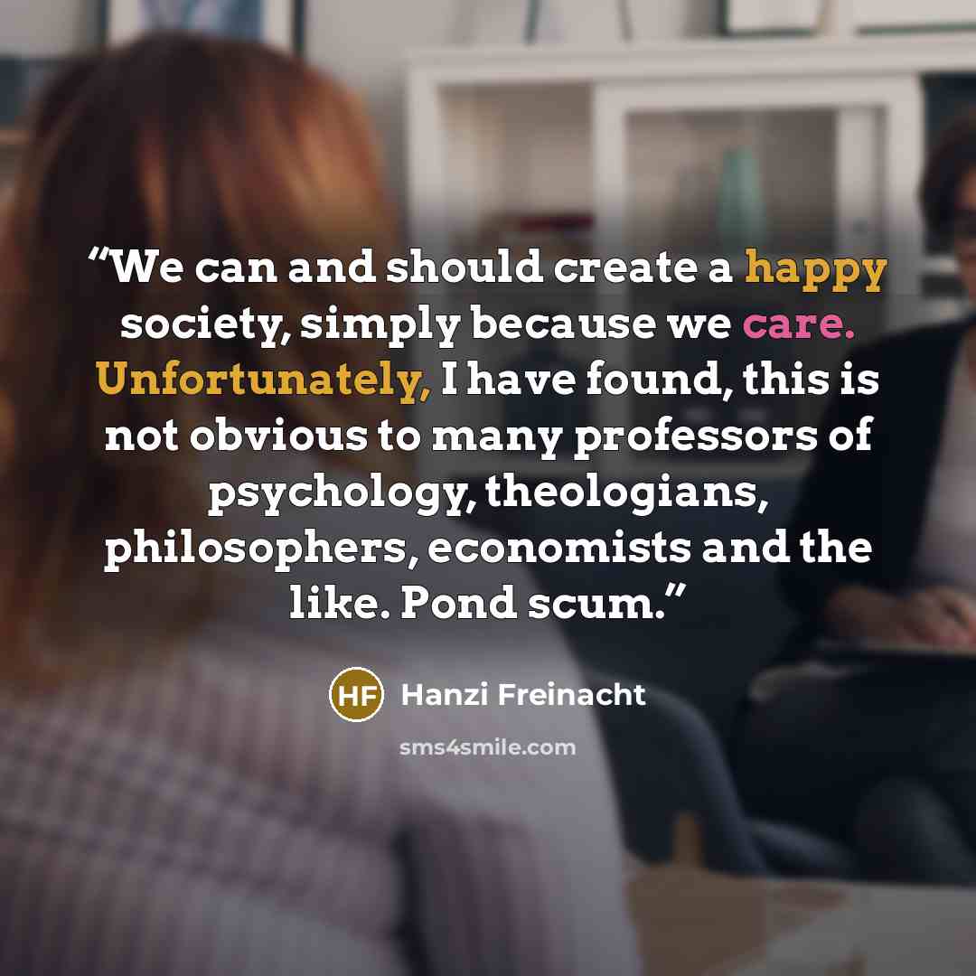 “We can and should create a happy society, simply because we care. Unfortunately, I have found, this is not obvious to many professors of psychology, theologians, philosophers, economists and the like. Pond scum.” quote by Hanzi Freinacht