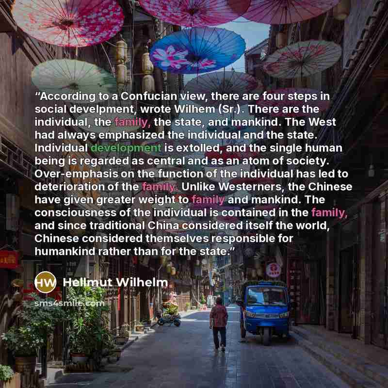 “According to a Confucian view, there are four steps in social develpment, wrote Wilhem (Sr.). There are the individual, the family, the state, and mankind. The West had always emphasized the individual and the state. Individual development is extolled, and the single human being is regarded as…” quote by Hellmut Wilhelm