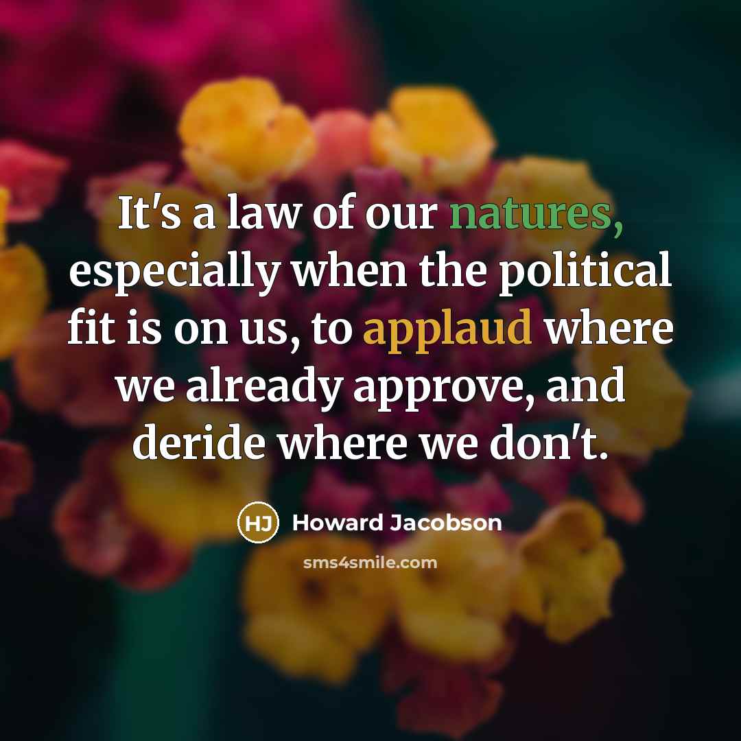 “It's a law of our natures, especially when the political fit is on us, to applaud where we already approve, and deride where we don't.” quote by Howard Jacobson