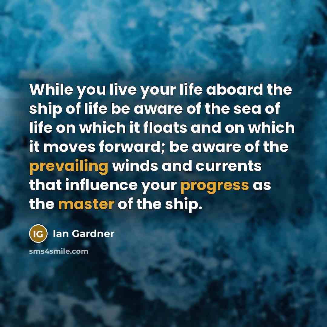 “While you live your life aboard the ship of life be aware of the sea of life on which it floats and on which it moves forward; be aware of the prevailing winds and currents that influence your progress as the master of the ship.” quote by Ian Gardner