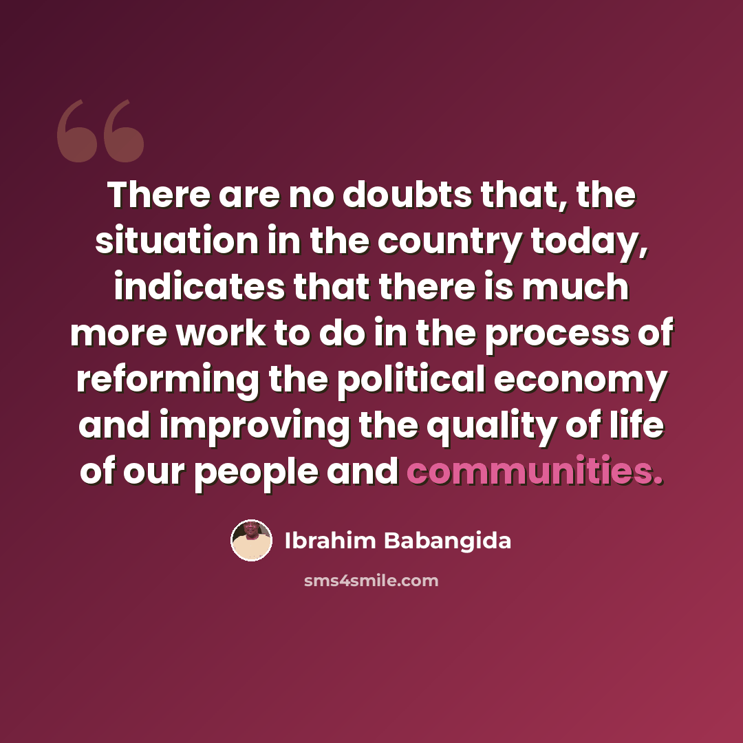 “There are no doubts that, the situation in the country today, indicates that there is much more work to do in the process of reforming the political economy and improving the quality of life of our people and communities.” quote by Ibrahim Babangida