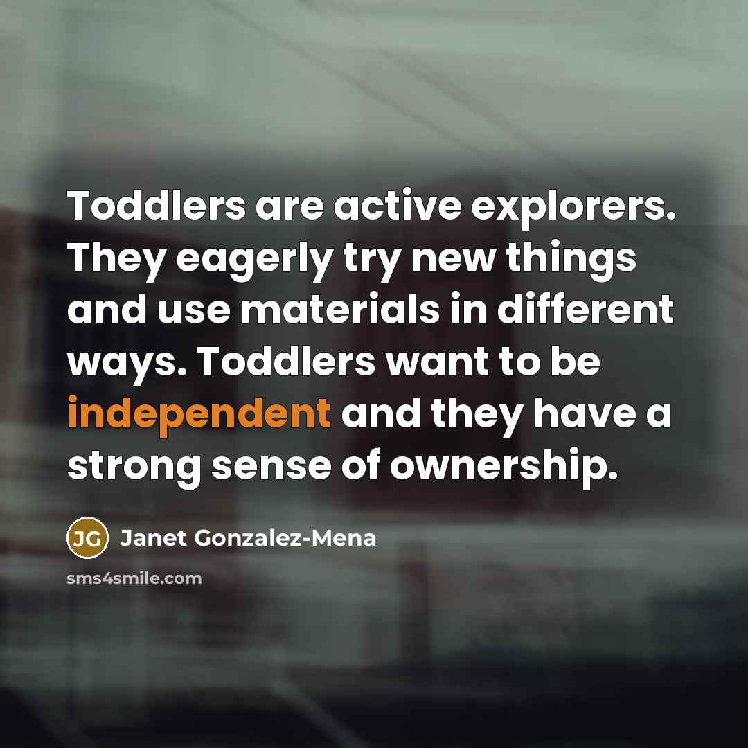 “Toddlers are active explorers. They eagerly try new things and use materials in different ways. Toddlers want to be independent and they have a strong sense of ownership.” quote by Janet Gonzalez-Mena