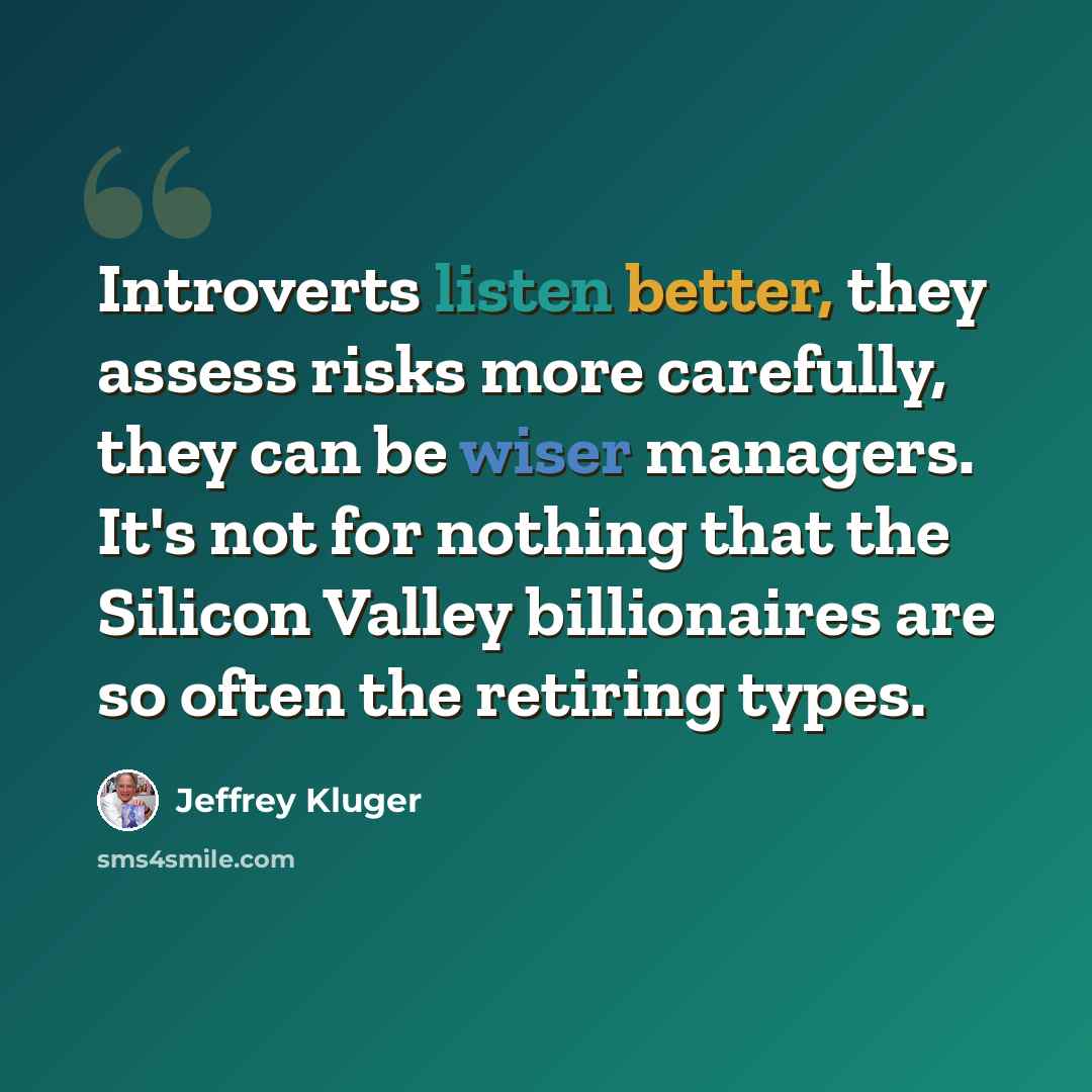 “Introverts listen better, they assess risks more carefully, they can be wiser managers. It's not for nothing that the Silicon Valley billionaires are so often the retiring types.” quote by Jeffrey Kluger