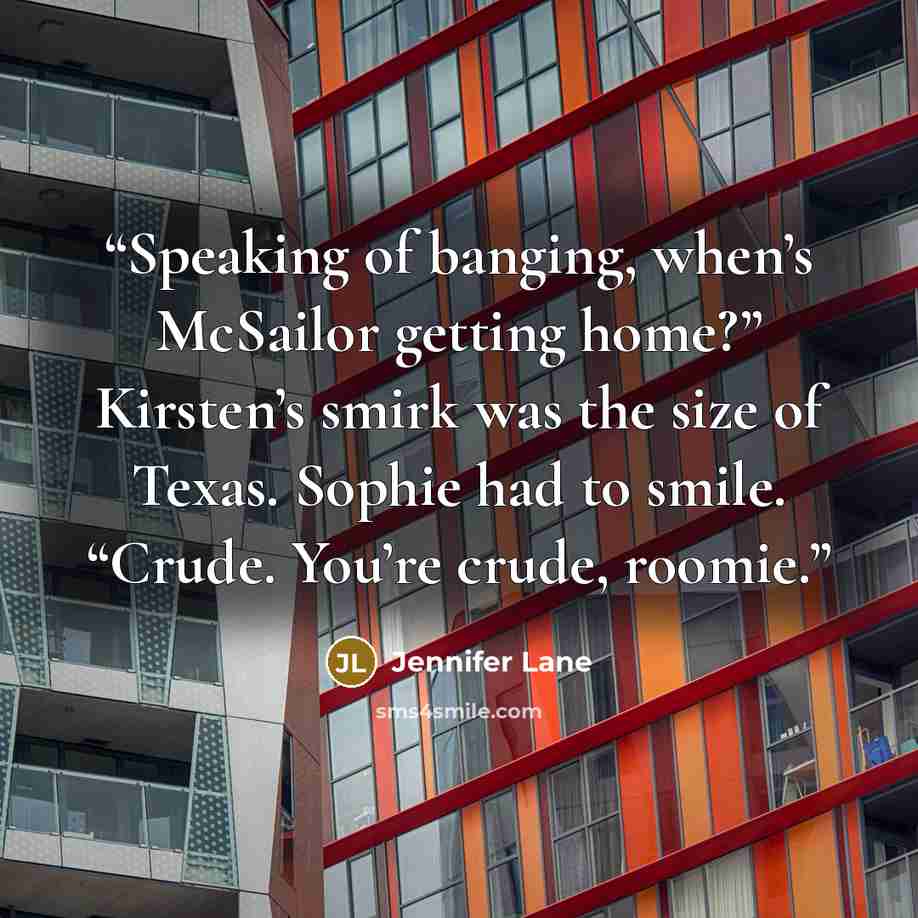 “Speaking of banging, when’s McSailor getting home?” Kirsten’s smirk was the size of Texas. Sophie had to smile. “Crude. You’re crude, roomie.” quote by Jennifer Lane