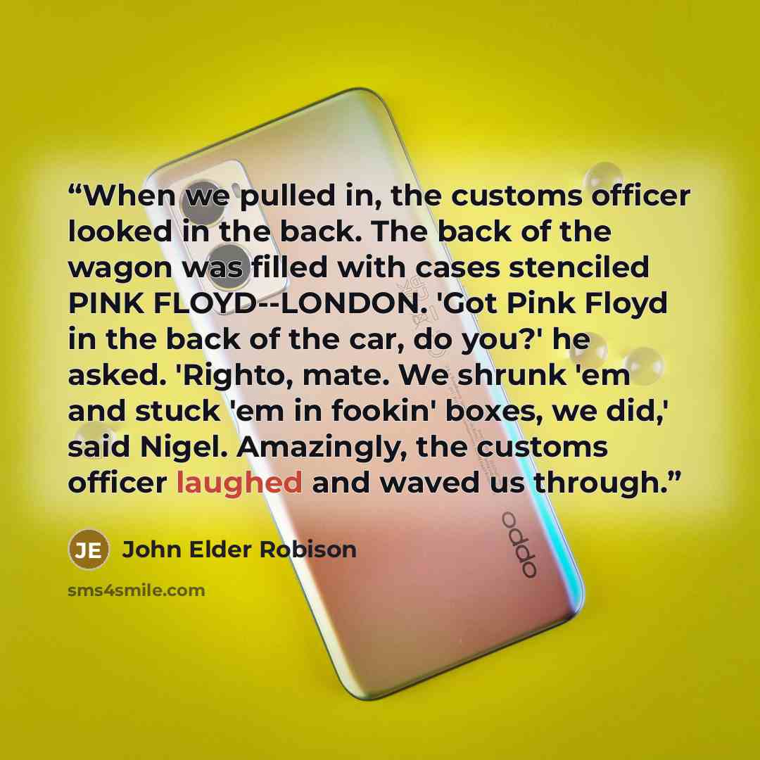 “When we pulled in, the customs officer looked in the back. The back of the wagon was filled with cases stenciled PINK FLOYD--LONDON. 'Got Pink Floyd in the back of the car, do you?' he asked. 'Righto, mate. We shrunk 'em and stuck 'em in fookin' boxes, we did,' said Nigel. Amazingly, the customs…” quote by John Elder Robison