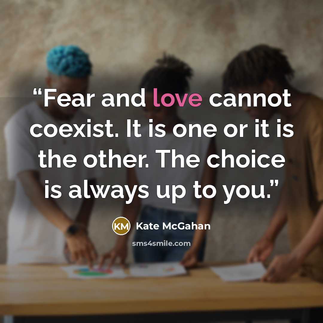 “Fear and love cannot coexist. It is one or it is the other. The choice is always up to you.” quote by Kate McGahan