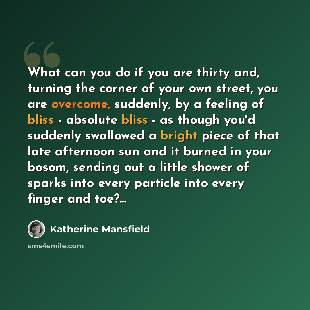 “What can you do if you are thirty and, turning the corner of your own street, you are overcome, suddenly, by a feeling of bliss - absolute bliss - as though you'd suddenly swallowed a bright piece of that late afternoon sun and it burned in your bosom, sending out a little shower of sparks into…” quote by Katherine Mansfield