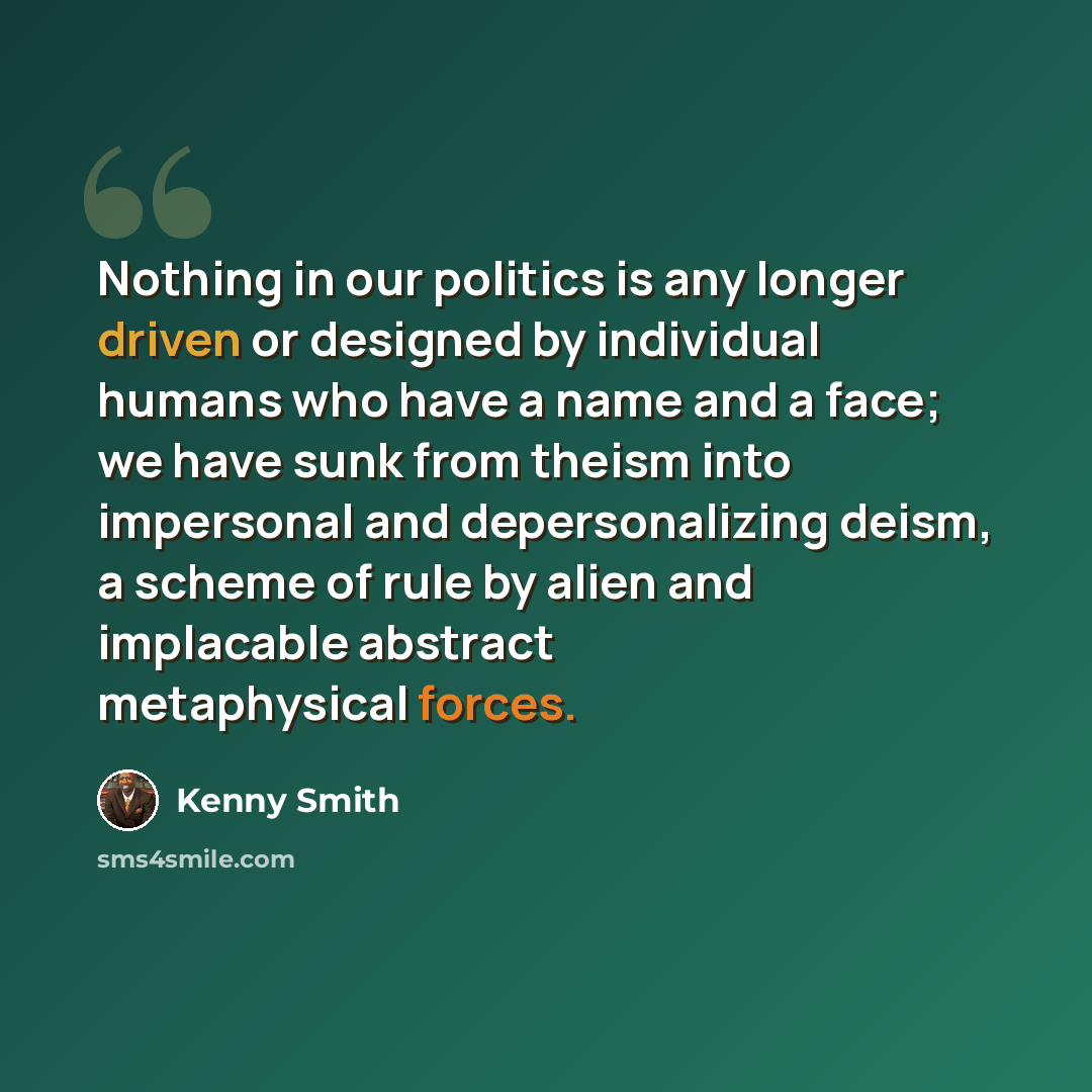 “Nothing in our politics is any longer driven or designed by individual humans who have a name and a face; we have sunk from theism into impersonal and depersonalizing deism, a scheme of rule by alien and implacable abstract metaphysical forces.” quote by Kenny Smith