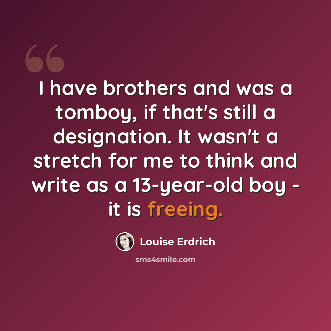 “I have brothers and was a tomboy, if that's still a designation. It wasn't a stretch for me to think and write as a 13-year-old boy - it is freeing.” quote by Louise Erdrich