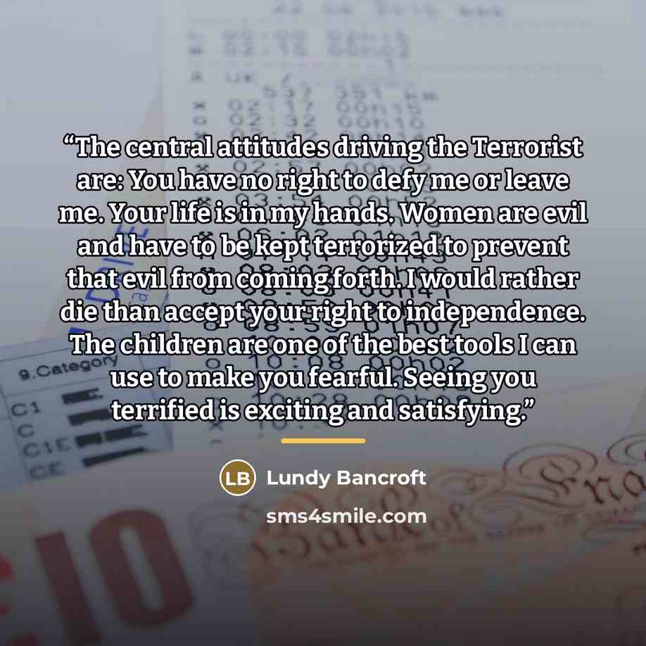 “The central attitudes driving the Terrorist are: You have no right to defy me or leave me. Your life is in my hands. Women are evil and have to be kept terrorized to prevent that evil from coming forth. I would rather die than accept your right to independence. The children are one of the best…” quote by Lundy Bancroft