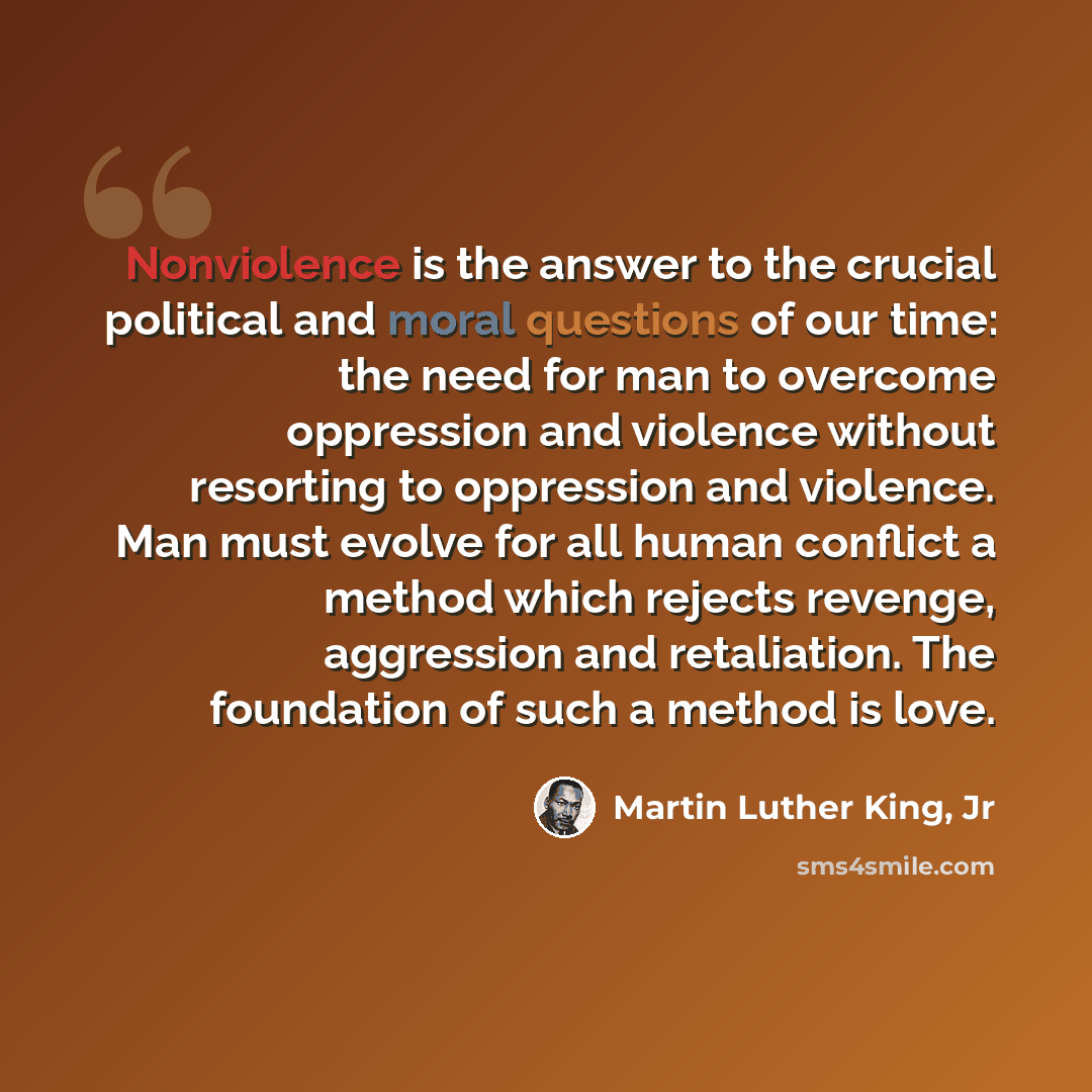 “Nonviolence is the answer to the crucial political and moral questions of our time: the need for man to overcome oppression and violence without resorting to oppression and violence. Man must evolve for all human conflict a method which rejects revenge, aggression and retaliation. The foundation…” quote by Martin Luther King, Jr