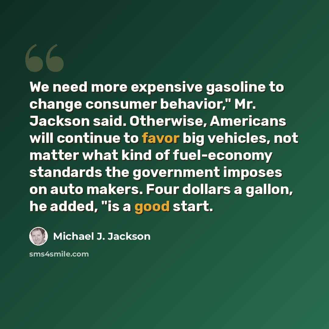 “We need more expensive gasoline to change consumer behavior," Mr. Jackson said. Otherwise, Americans will continue to favor big vehicles, not matter what kind of fuel-economy standards the government imposes on auto makers. Four dollars a gallon, he added, "is a good start.” quote by Michael J. Jackson