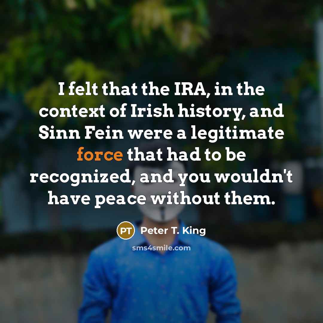 “I felt that the IRA, in the context of Irish history, and Sinn Fein were a legitimate force that had to be recognized, and you wouldn't have peace without them.” quote by Peter T. King