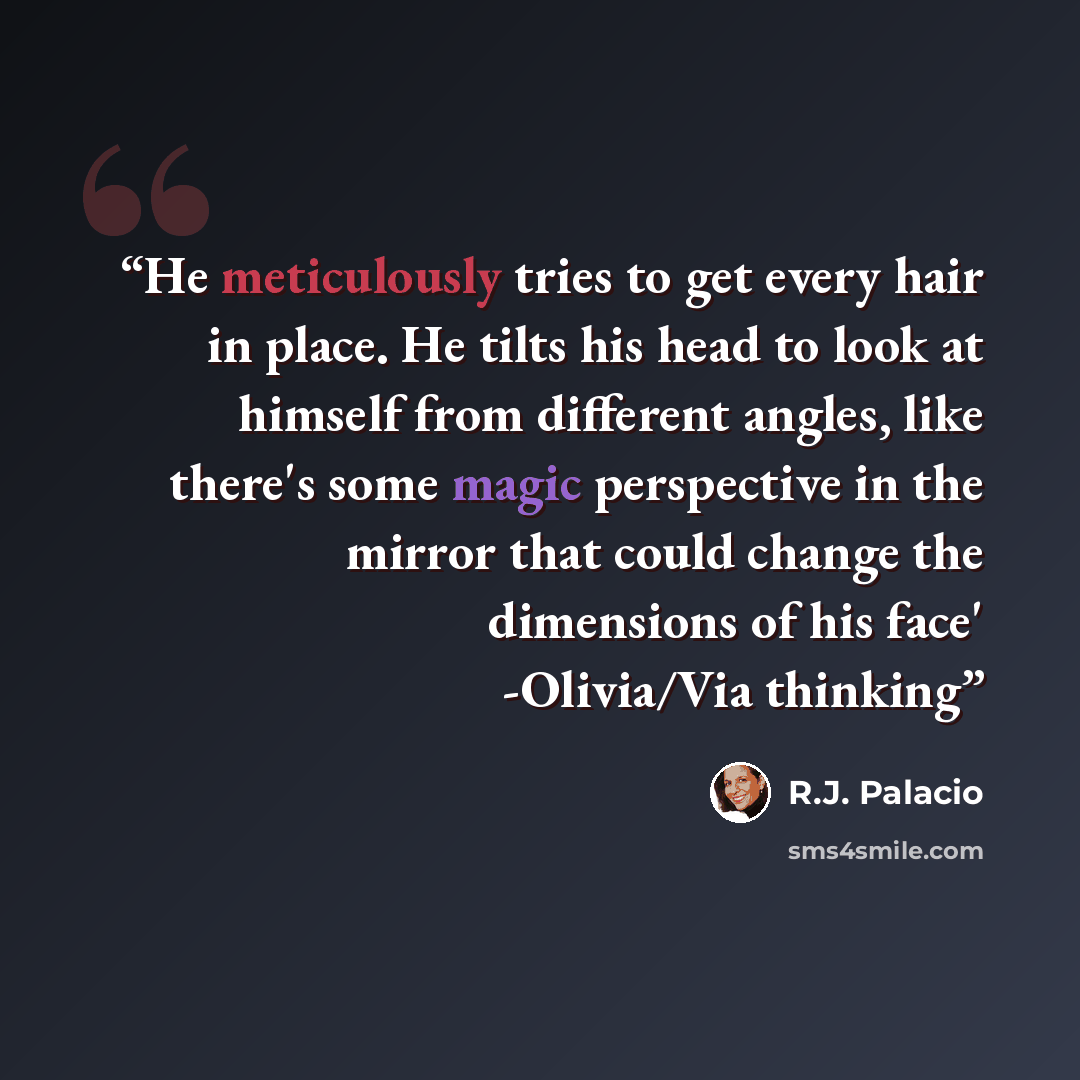 “He meticulously tries to get every hair in place. He tilts his head to look at himself from different angles, like there's some magic perspective in the mirror that could change the dimensions of his face' -Olivia/Via thinking” quote by R.J. Palacio