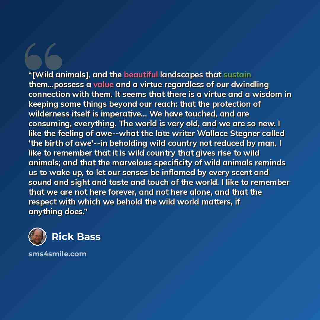 “[Wild animals], and the beautiful landscapes that sustain them...possess a value and a virtue regardless of our dwindling connection with them. It seems that there is a virtue and a wisdom in keeping some things beyond our reach: that the protection of wilderness itself is imperative... We have…” quote by Rick Bass