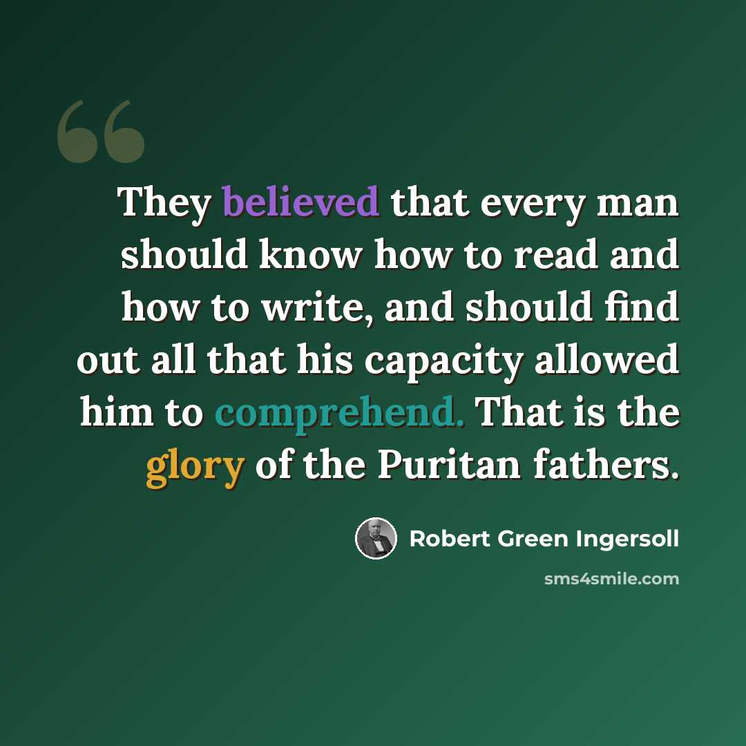 “They believed that every man should know how to read and how to write, and should find out all that his capacity allowed him to comprehend. That is the glory of the Puritan fathers.” quote by Robert Green Ingersoll