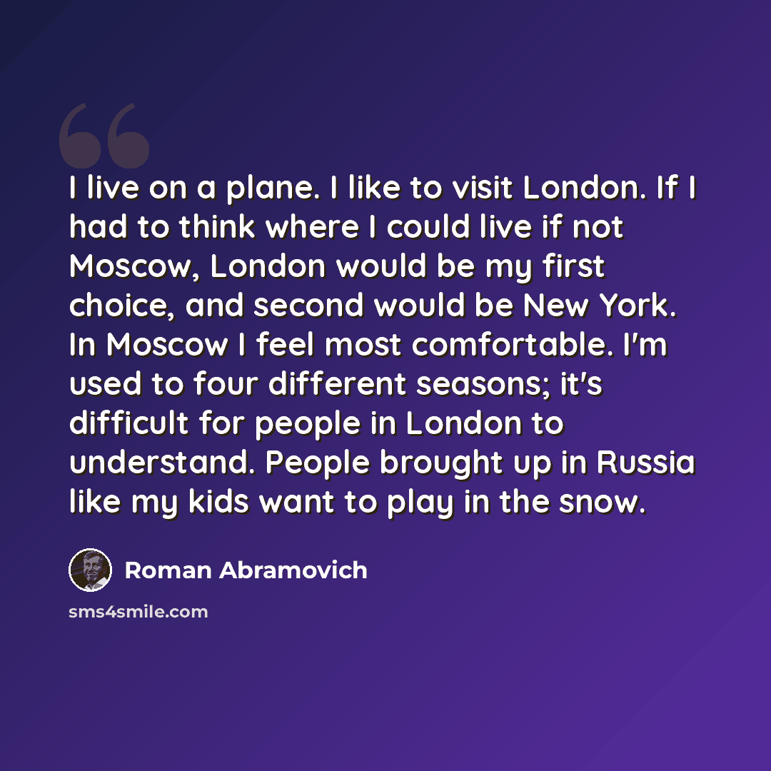 “I live on a plane. I like to visit London. If I had to think where I could live if not Moscow, London would be my first choice, and second would be New York. In Moscow I feel most comfortable. I'm used to four different seasons; it's difficult for people in London to understand. People brought up…” quote by Roman Abramovich