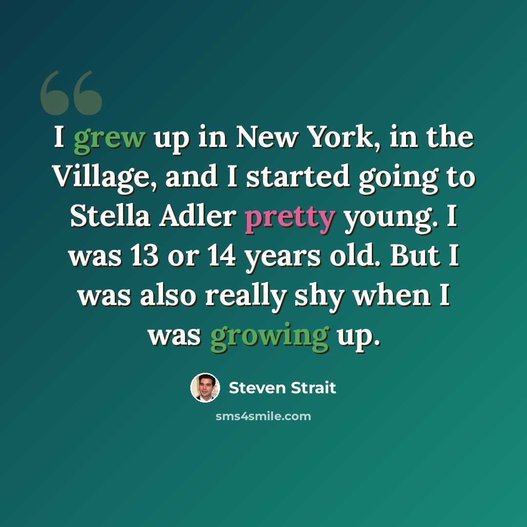 “I grew up in New York, in the Village, and I started going to Stella Adler pretty young. I was 13 or 14 years old. But I was also really shy when I was growing up.” quote by Steven Strait