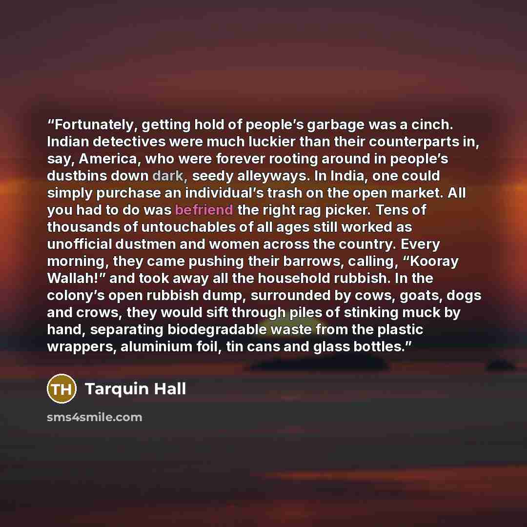“Fortunately, getting hold of people’s garbage was a cinch. Indian detectives were much luckier than their counterparts in, say, America, who were forever rooting around in people’s dustbins down dark, seedy alleyways. In India, one could simply purchase an individual’s trash on the open market…” quote by Tarquin Hall