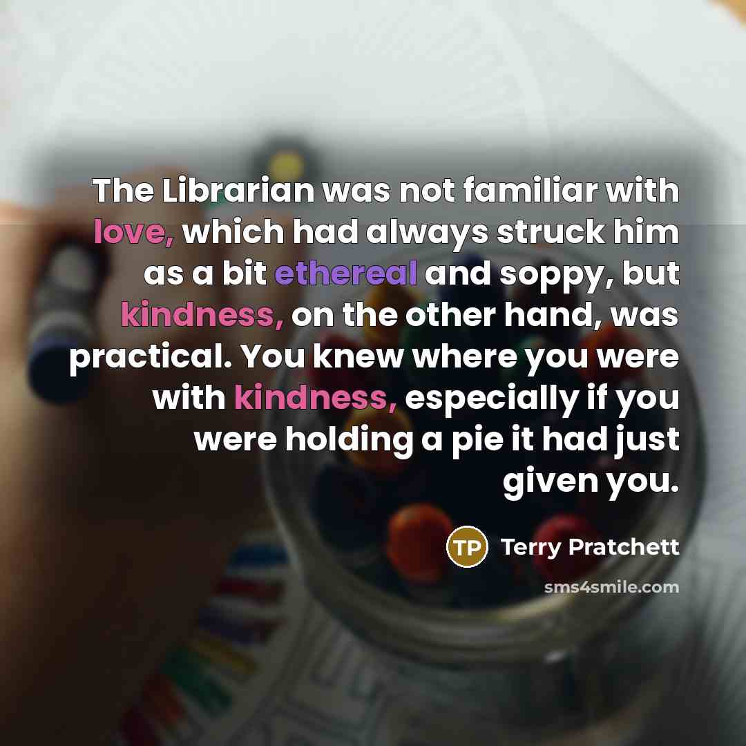 “The Librarian was not familiar with love, which had always struck him as a bit ethereal and soppy, but kindness, on the other hand, was practical. You knew where you were with kindness, especially if you were holding a pie it had just given you.” quote by Terry Pratchett