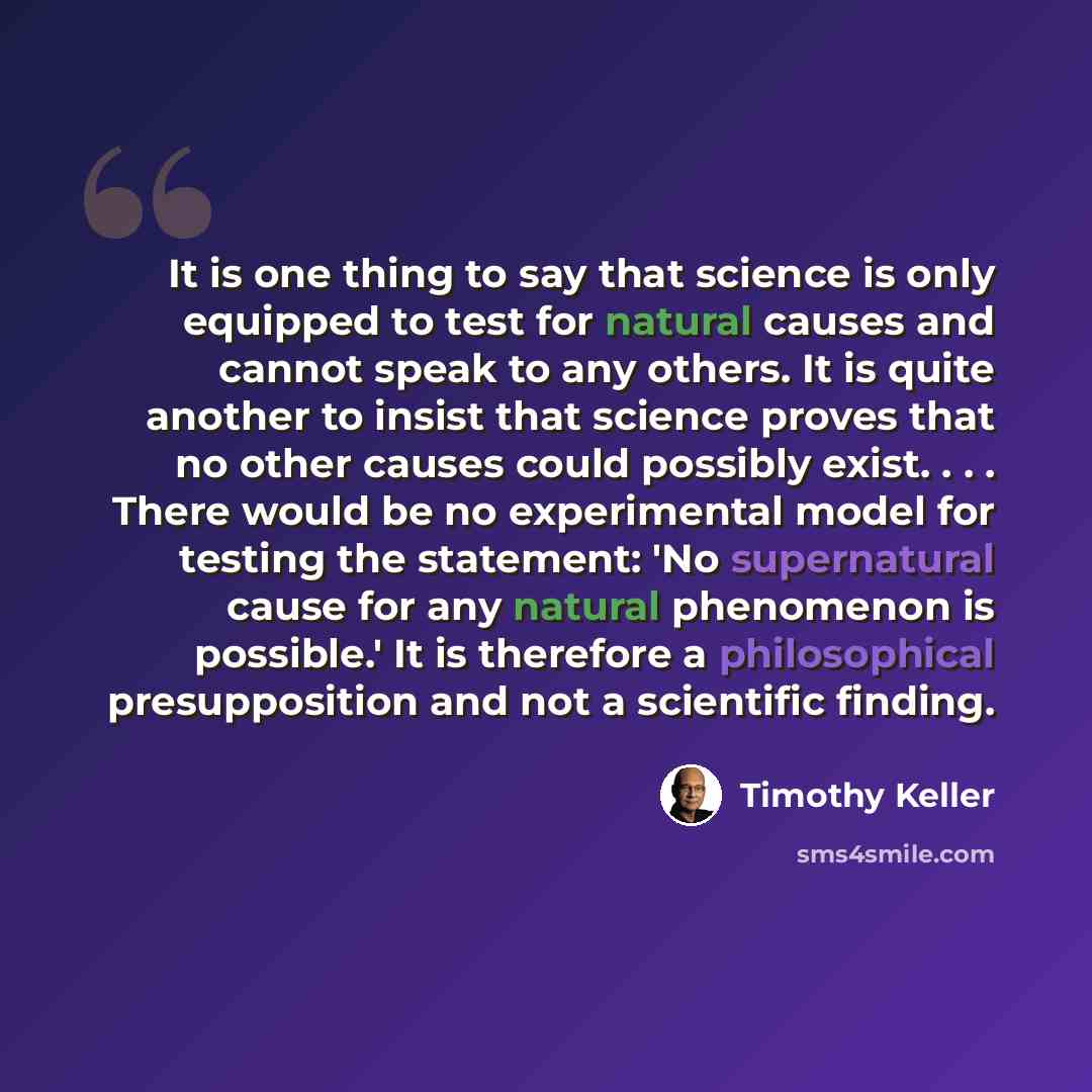 “It is one thing to say that science is only equipped to test for natural causes and cannot speak to any others. It is quite another to insist that science proves that no other causes could possibly exist. . . . There would be no experimental model for testing the statement: 'No supernatural cause…” quote by Timothy Keller