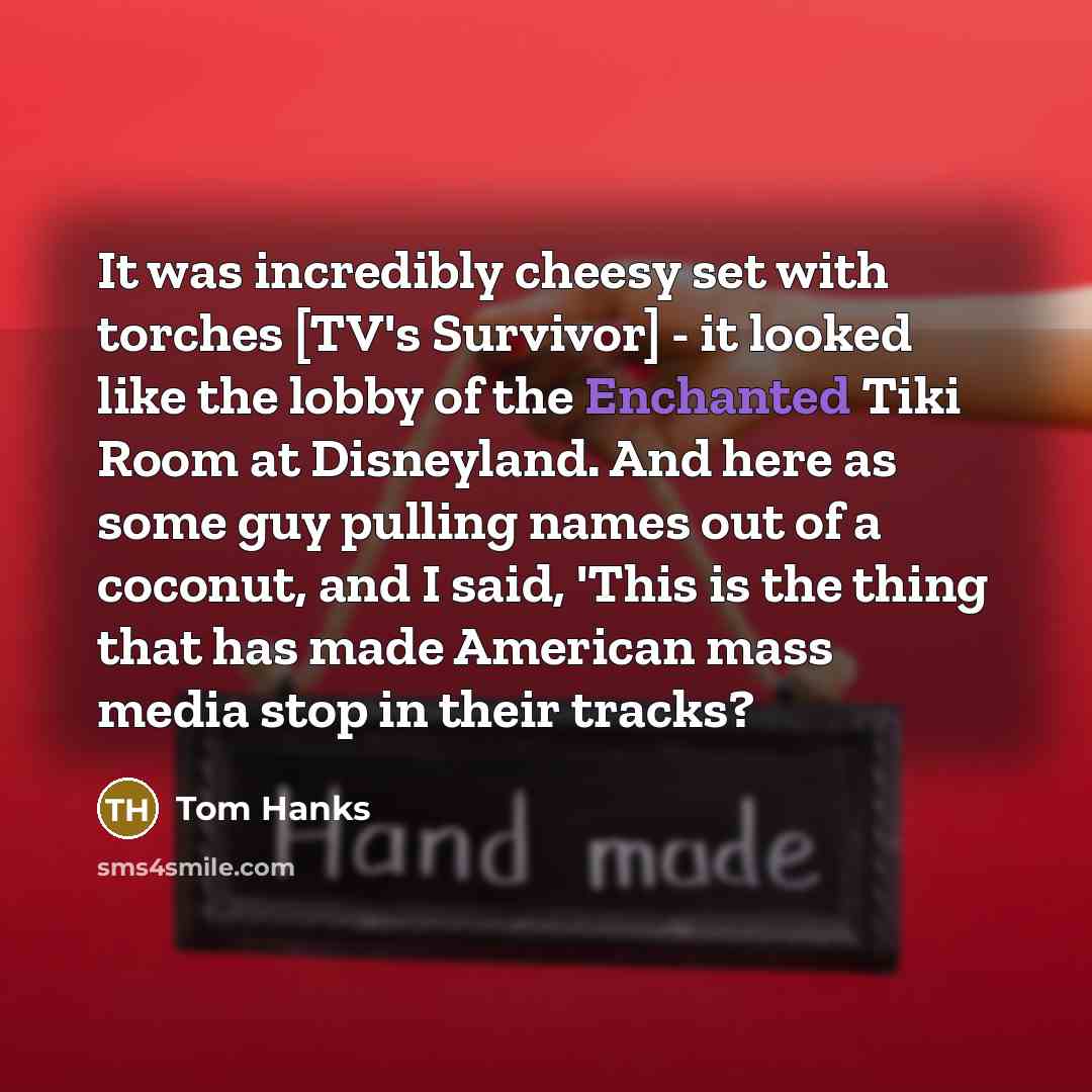 “It was incredibly cheesy set with torches [TV's Survivor] - it looked like the lobby of the Enchanted Tiki Room at Disneyland. And here as some guy pulling names out of a coconut, and I said, 'This is the thing that has made American mass media stop in their tracks?” quote by Tom Hanks