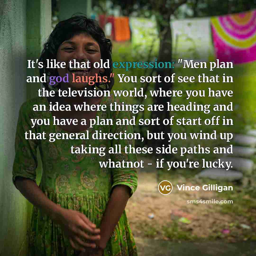 “It's like that old expression: "Men plan and god laughs." You sort of see that in the television world, where you have an idea where things are heading and you have a plan and sort of start off in that general direction, but you wind up taking all these side paths and whatnot - if you're lucky.” quote by Vince Gilligan