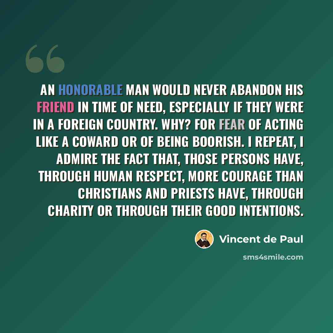 “An honorable man would never abandon his friend in time of need, especially if they were in a foreign country. Why? For fear of acting like a coward or of being boorish. I repeat, I admire the fact that, those persons have, through human respect, more courage than Christians and priests have…” quote by Vincent de Paul