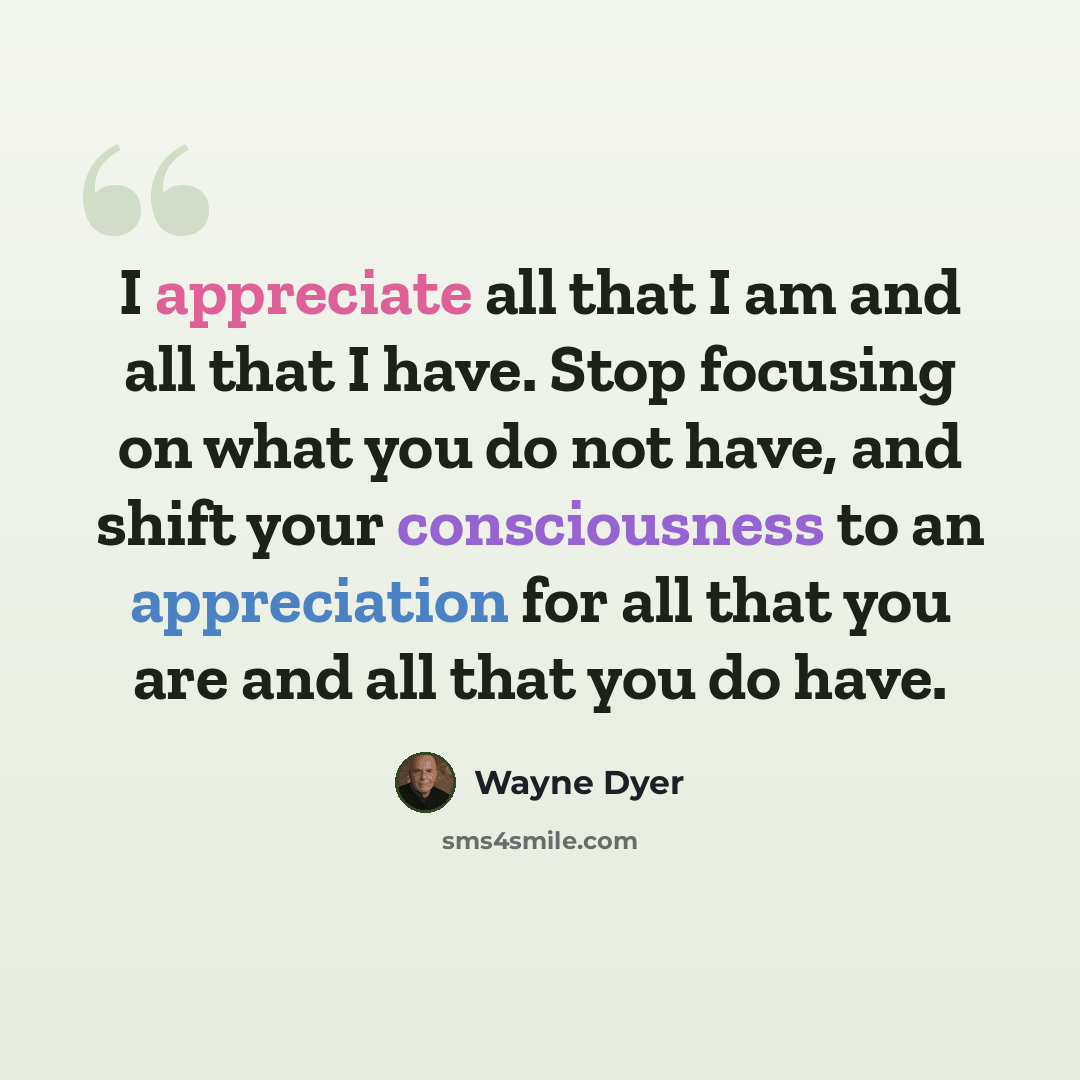 “I appreciate all that I am and all that I have. Stop focusing on what you do not have, and shift your consciousness to an appreciation for all that you are and all that you do have.” quote by Wayne Dyer