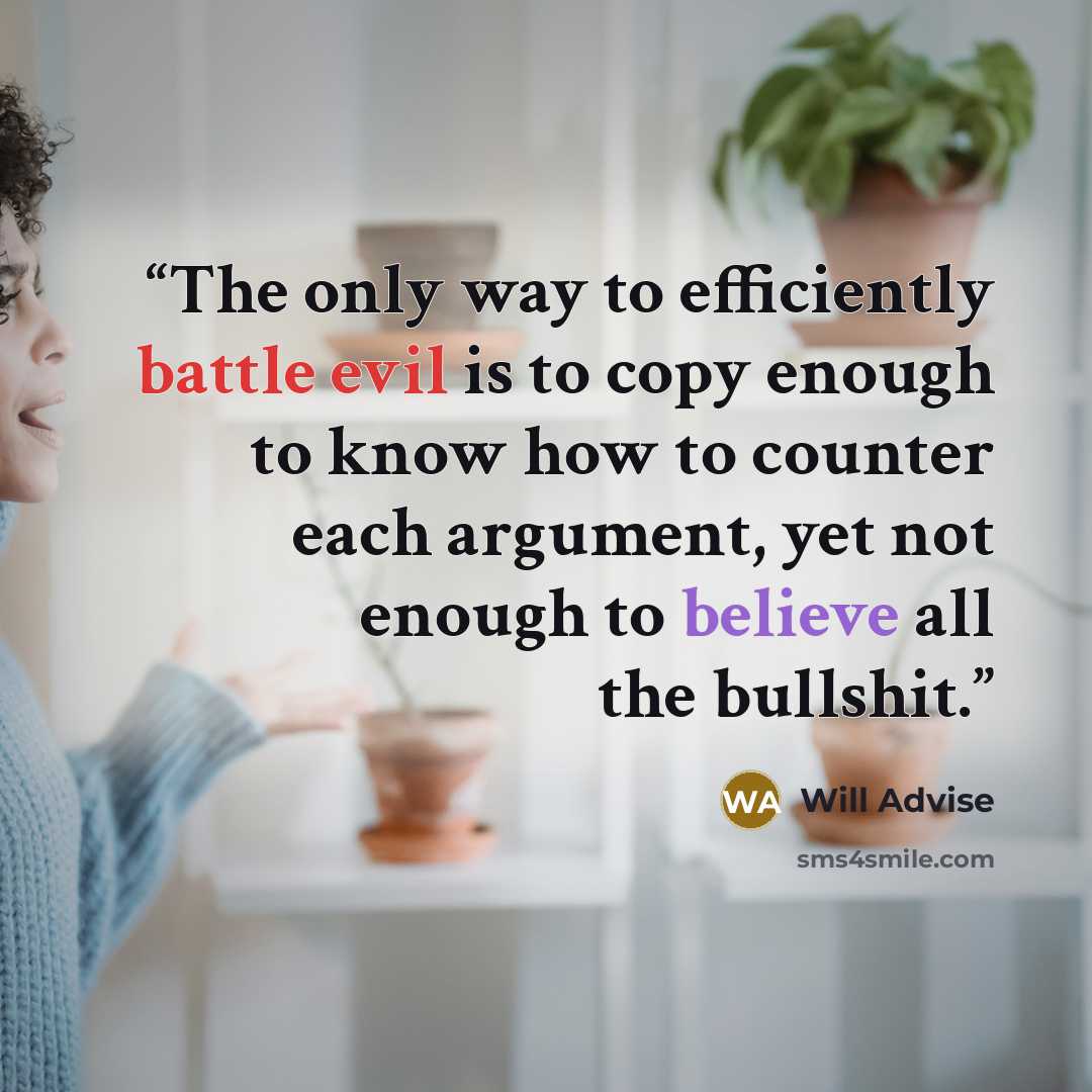 “The only way to efficiently battle evil is to copy enough to know how to counter each argument, yet not enough to believe all the bullshit.” quote by Will Advise