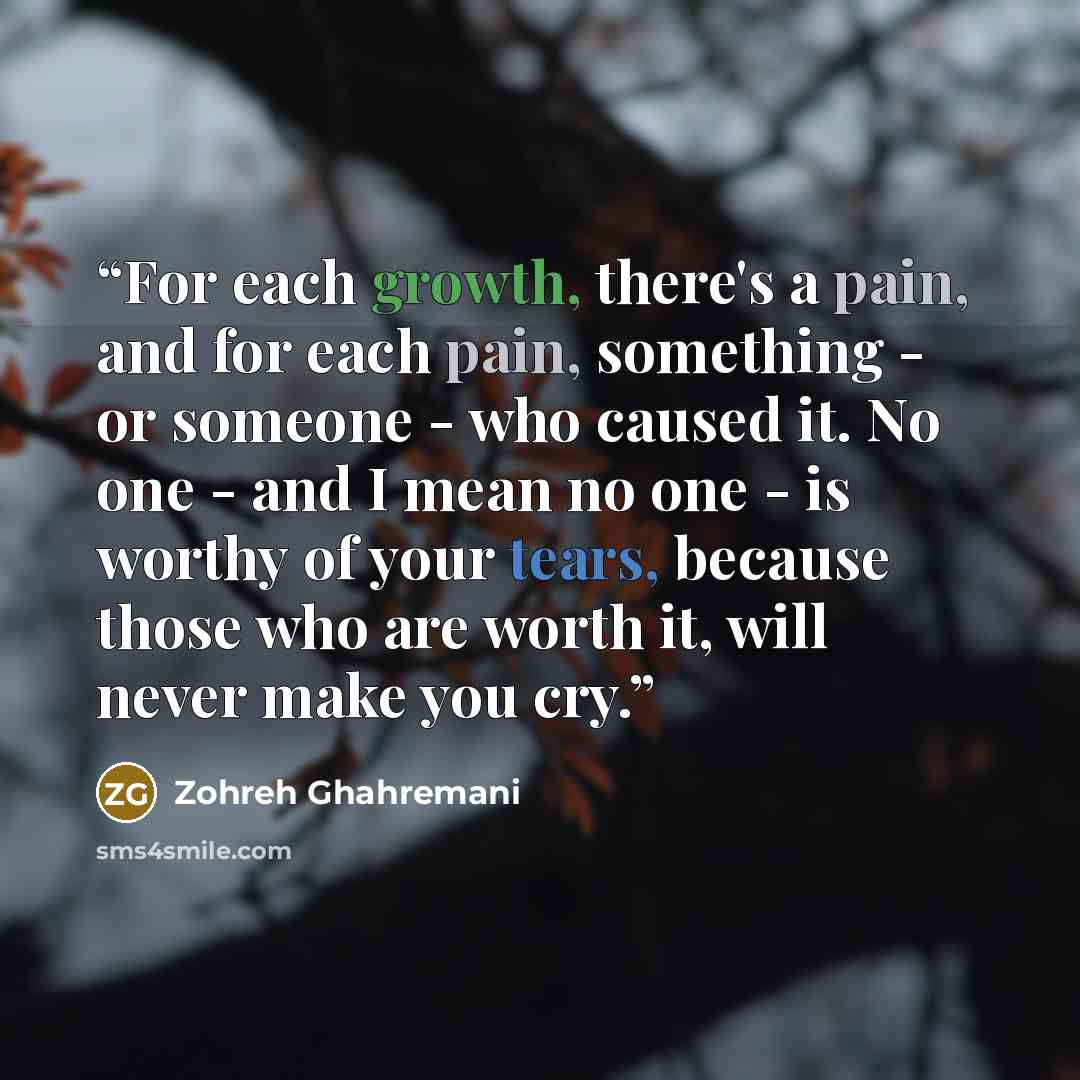 “For each growth, there's a pain, and for each pain, something - or someone - who caused it. No one - and I mean no one - is worthy of your tears, because those who are worth it, will never make you cry.” quote by Zohreh Ghahremani
