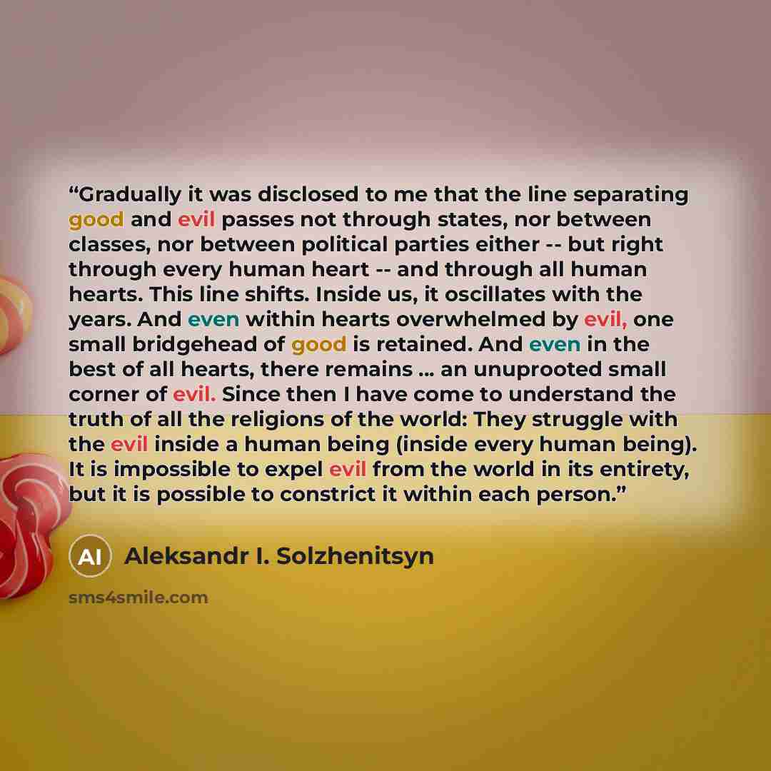 “Gradually it was disclosed to me that the line separating good and evil passes not through states, nor between classes, nor between political parties either -- but right through every human heart -- and through all human hearts. This line shifts. Inside us, it oscillates with the years. And even…” quote by Aleksandr I. Solzhenitsyn