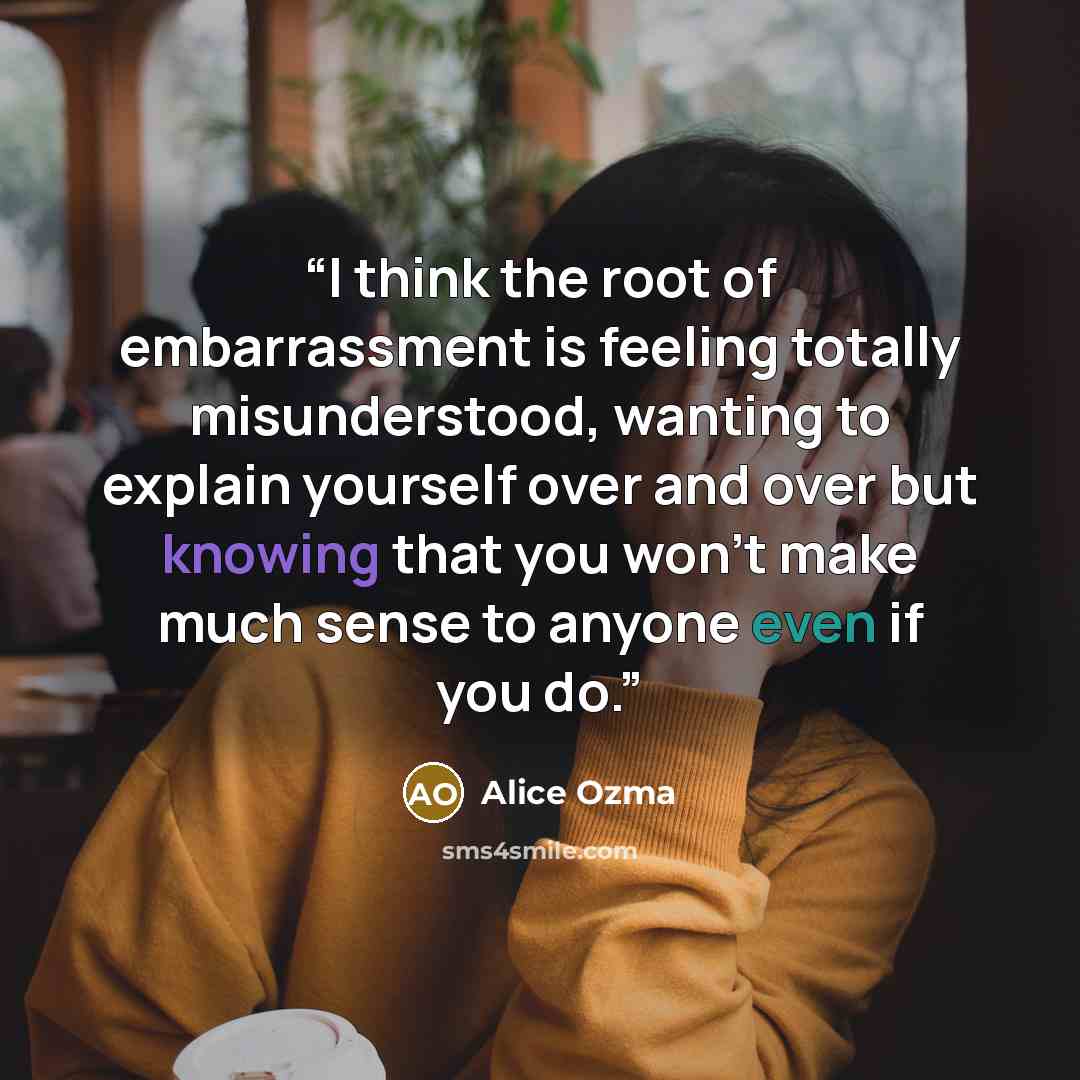 “I think the root of embarrassment is feeling totally misunderstood, wanting to explain yourself over and over but knowing that you won't make much sense to anyone even if you do.” quote by Alice Ozma