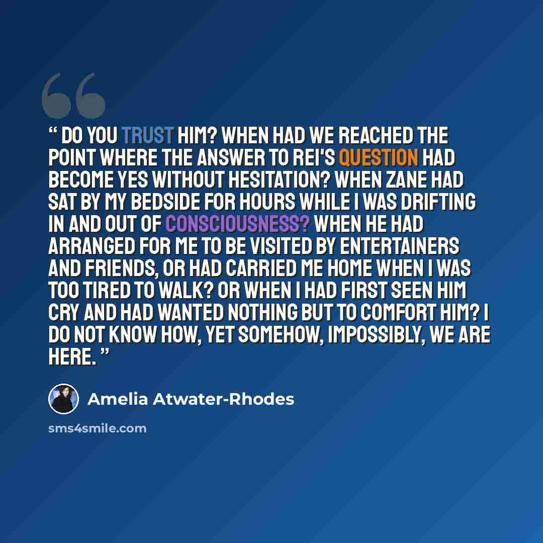 “Do you trust him? When had we reached the point where the answer to Rei's question had become yes without hesitation? When Zane had sat by my bedside for hours while I was drifting in and out of consciousness? When he had arranged for me to be visited by entertainers and friends, or had carried me…” quote by Amelia Atwater-Rhodes