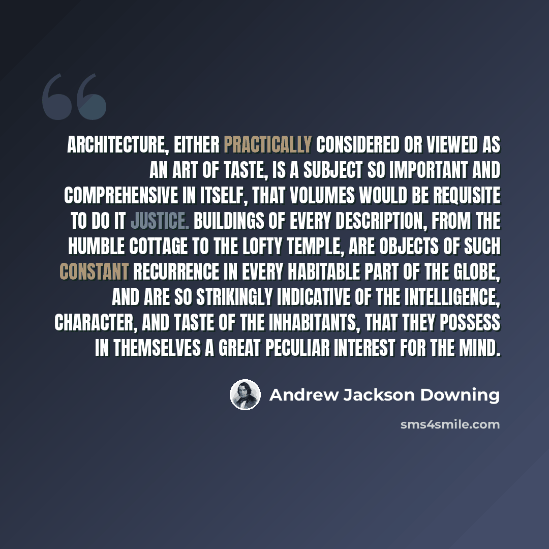 “Architecture, either practically considered or viewed as an art of taste, is a subject so important and comprehensive in itself, that volumes would be requisite to do it justice. Buildings of every description, from the humble cottage to the lofty temple, are objects of such constant recurrence in…” quote by Andrew Jackson Downing