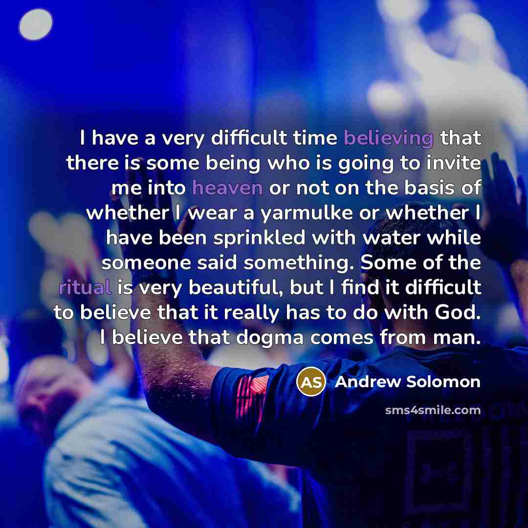 “I have a very difficult time believing that there is some being who is going to invite me into heaven or not on the basis of whether I wear a yarmulke or whether I have been sprinkled with water while someone said something. Some of the ritual is very beautiful, but I find it difficult to believe…” quote by Andrew Solomon