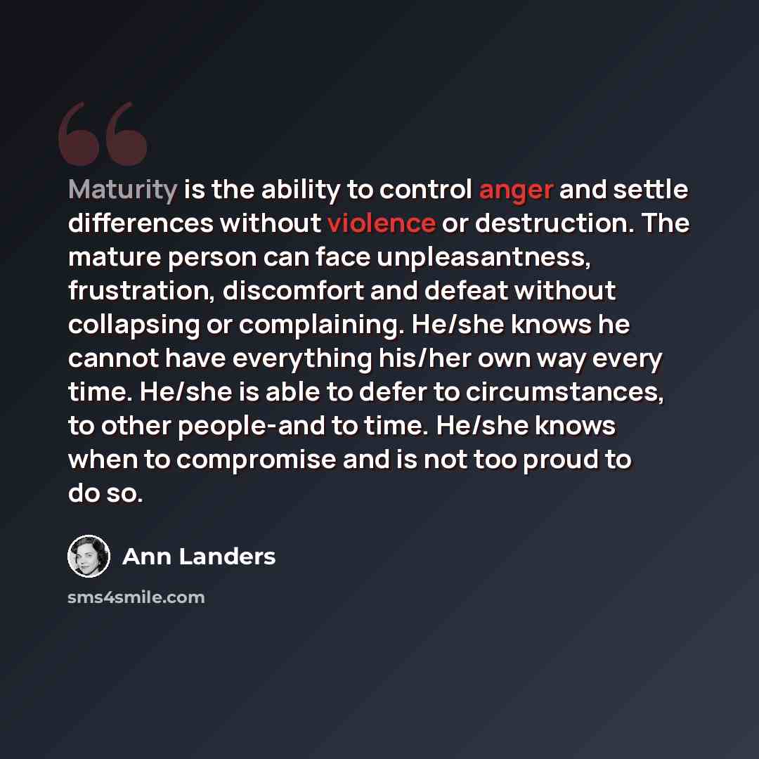“Maturity is the ability to control anger and settle differences without violence or destruction. The mature person can face unpleasantness, frustration, discomfort and defeat without collapsing or complaining. He/she knows he cannot have everything his/her own way every time. He/she is able to…” quote by Ann Landers
