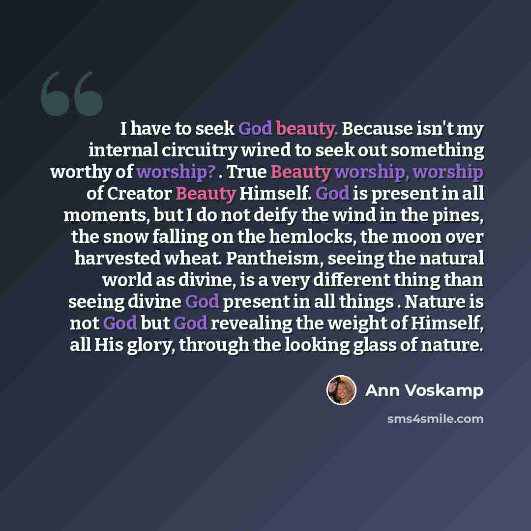 “I have to seek God beauty. Because isn't my internal circuitry wired to seek out something worthy of worship? . True Beauty worship, worship of Creator Beauty Himself. God is present in all moments, but I do not deify the wind in the pines, the snow falling on the hemlocks, the moon over harvested…” quote by Ann Voskamp