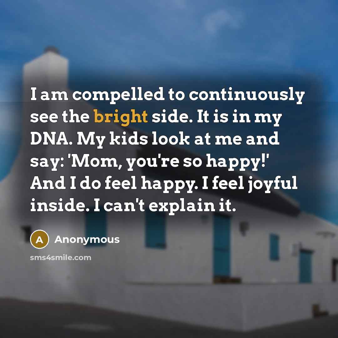 “I am compelled to continuously see the bright side. It is in my DNA. My kids look at me and say: 'Mom, you're so happy!' And I do feel happy. I feel joyful inside. I can't explain it.” quote by Anonymous