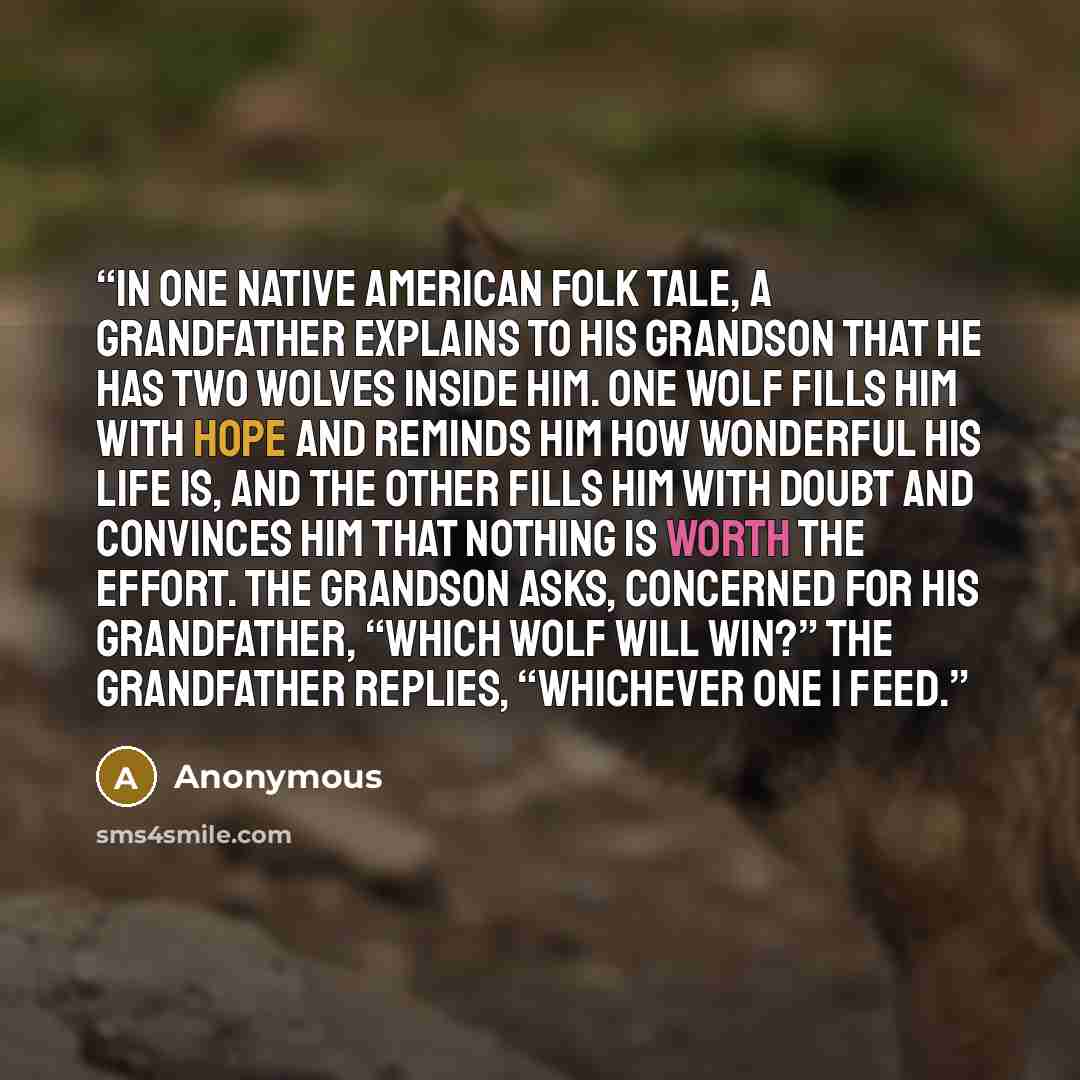 “In one Native American folk tale, a grandfather explains to his grandson that he has two wolves inside him. One wolf fills him with hope and reminds him how wonderful his life is, and the other fills him with doubt and convinces him that nothing is worth the effort. The grandson asks, concerned…” quote by Anonymous