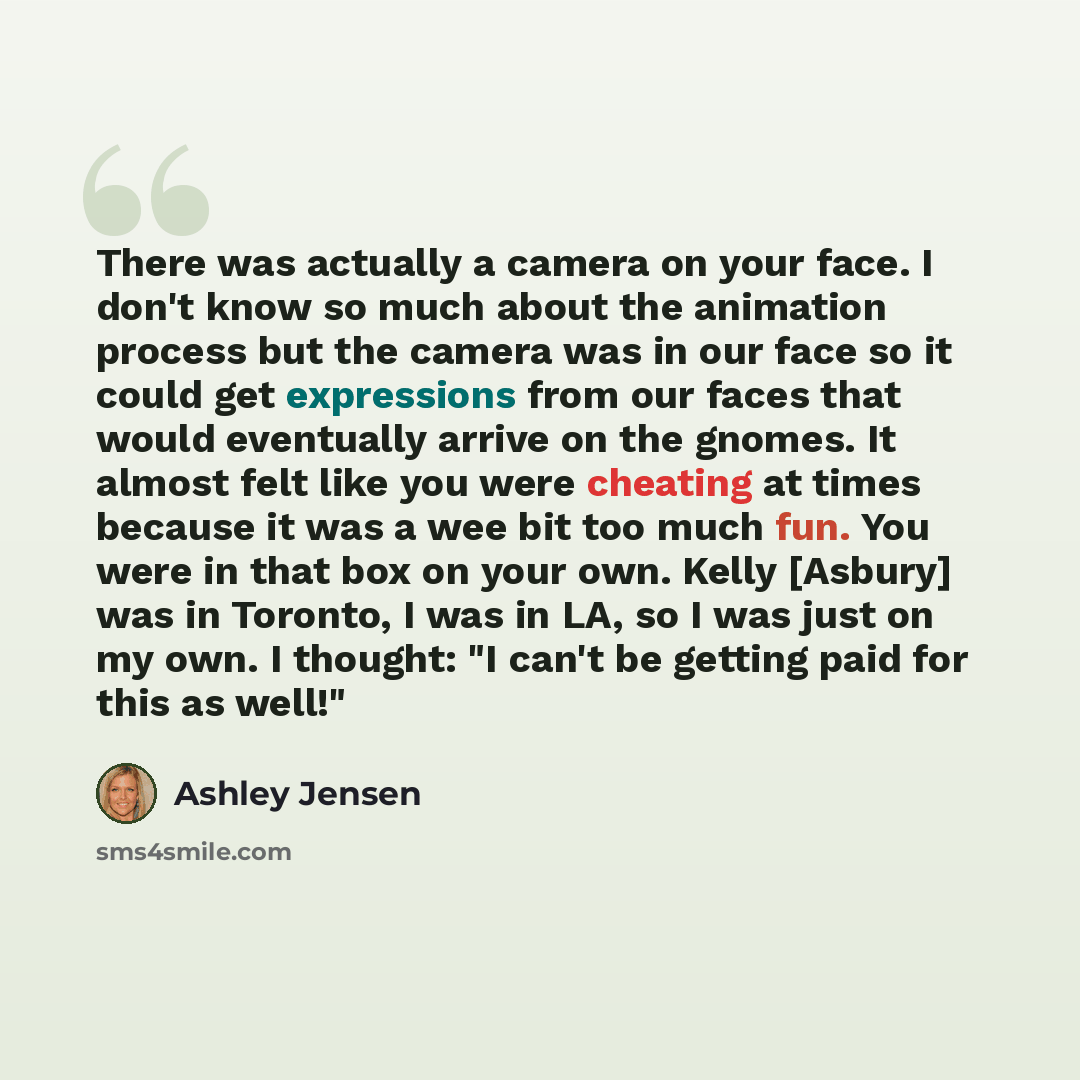 “There was actually a camera on your face. I don't know so much about the animation process but the camera was in our face so it could get expressions from our faces that would eventually arrive on the gnomes. It almost felt like you were cheating at times because it was a wee bit too much fun. You…” quote by Ashley Jensen