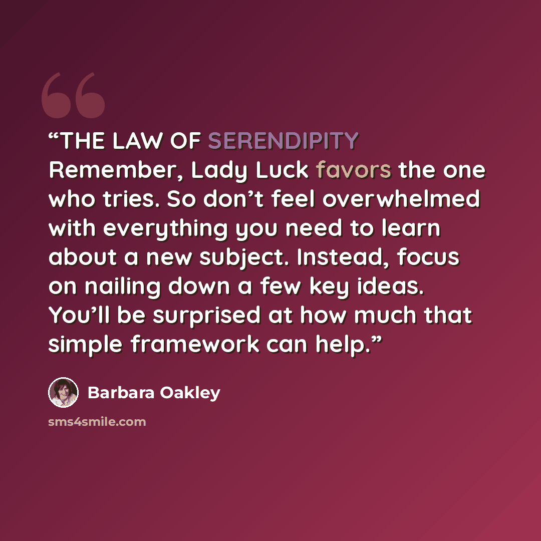 “THE LAW OF SERENDIPITY Remember, Lady Luck favors the one who tries. So don’t feel overwhelmed with everything you need to learn about a new subject. Instead, focus on nailing down a few key ideas. You’ll be surprised at how much that simple framework can help.” quote by Barbara Oakley