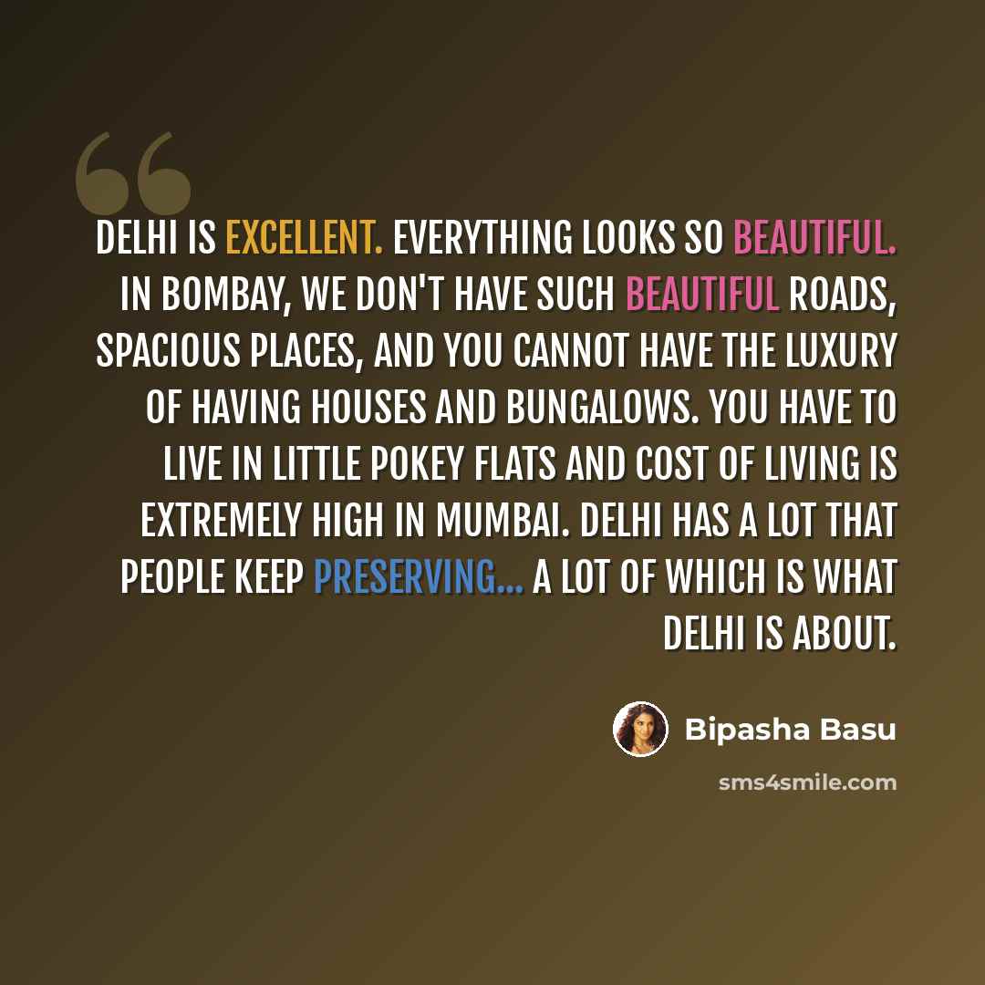 “Delhi is excellent. Everything looks so beautiful. In Bombay, we don't have such beautiful roads, spacious places, and you cannot have the luxury of having houses and bungalows. You have to live in little pokey flats and cost of living is extremely high in Mumbai. Delhi has a lot that people keep…” quote by Bipasha Basu